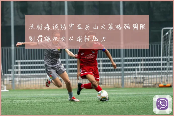 沃特森谈防守亚历山大策略强调限制罚球机会以减轻压力