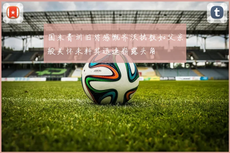 国米青训旧将感慨齐沃执教如父亲般关怀未料其迅速崭露头角
