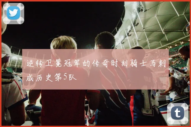 逆转卫冕冠军的传奇时刻骑士马刺成历史第5队