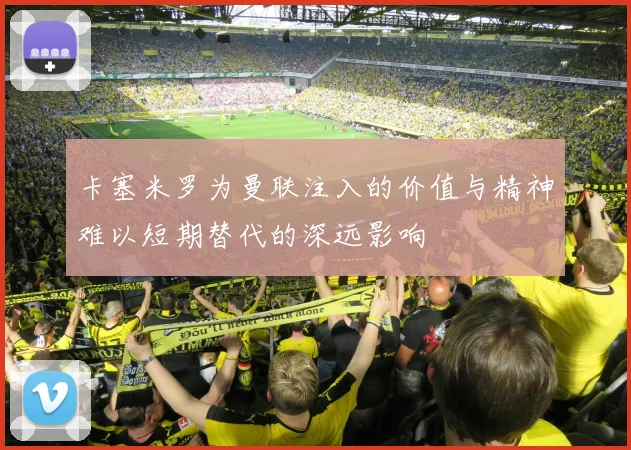 卡塞米罗为曼联注入的价值与精神难以短期替代的深远影响