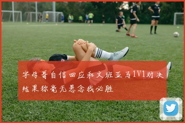 字母哥自信回应和文班亚马1V1对决结果称毫无悬念我必胜