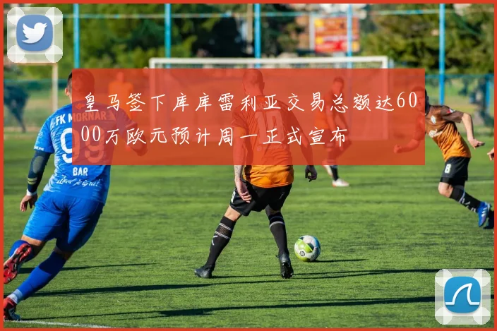 皇马签下库库雷利亚交易总额达6000万欧元预计周一正式宣布