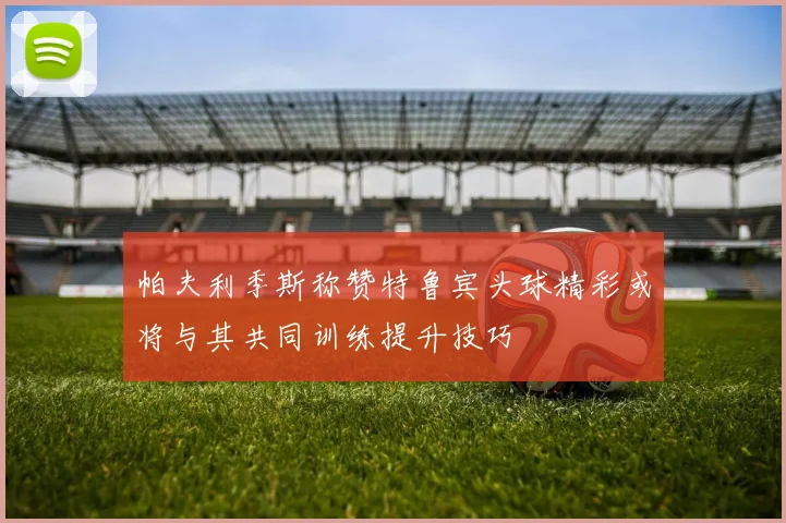 帕夫利季斯称赞特鲁宾头球精彩或将与其共同训练提升技巧