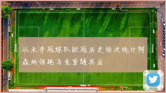 从未夺冠球队欧冠历史场次统计阿森纳领跑马竞紧随其后
