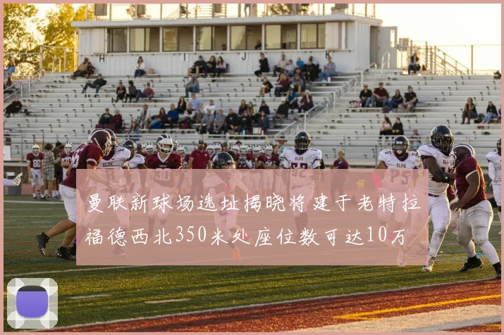曼联新球场选址揭晓将建于老特拉福德西北350米处座位数可达10万