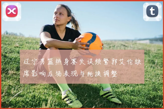 辽宁男篮热身赛失误频繁郭艾伦缺席影响后场表现与轮换调整