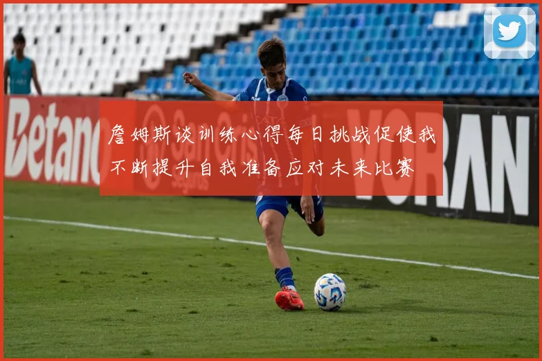 詹姆斯谈训练心得每日挑战促使我不断提升自我准备应对未来比赛