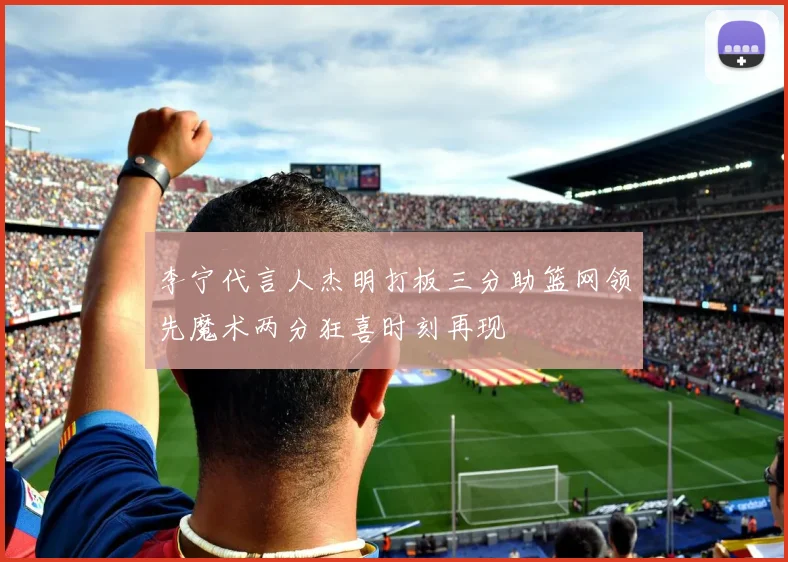 李宁代言人杰明打板三分助篮网领先魔术两分狂喜时刻再现