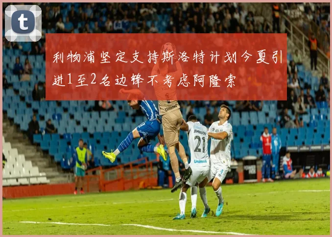 利物浦坚定支持斯洛特计划今夏引进1至2名边锋不考虑阿隆索