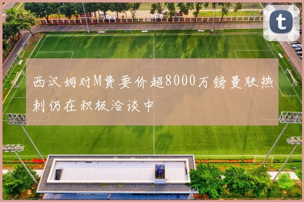 西汉姆对M费要价超8000万镑曼联热刺仍在积极洽谈中