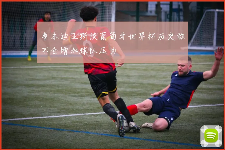 鲁本迪亚斯谈葡萄牙世界杯历史称不会增加球队压力