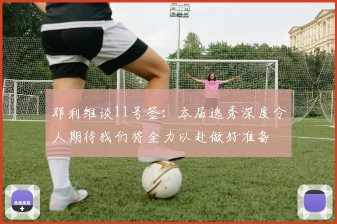 邓利维谈11号签：本届选秀深度令人期待我们将全力以赴做好准备