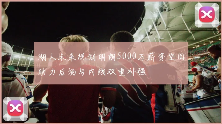 湖人未来规划明朗5000万薪资空间助力后场与内线双重补强