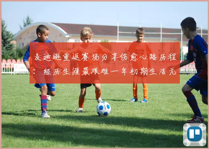 麦迪逊重返赛场分享伤愈心路历程：经历生涯最艰难一年初期生活无法自理