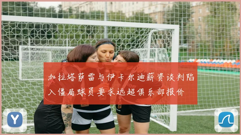 加拉塔萨雷与伊卡尔迪薪资谈判陷入僵局球员要求远超俱乐部报价