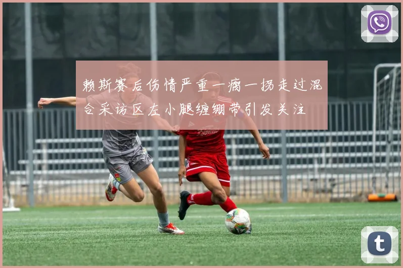 赖斯赛后伤情严重一瘸一拐走过混合采访区左小腿缠绷带引发关注