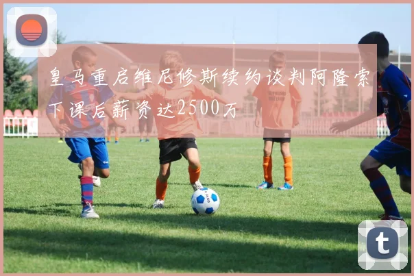 皇马重启维尼修斯续约谈判阿隆索下课后薪资达2500万