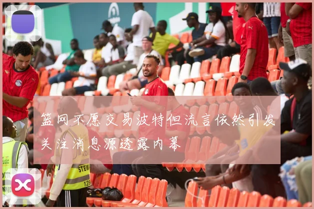 篮网不愿交易波特但流言依然引发关注消息源透露内幕