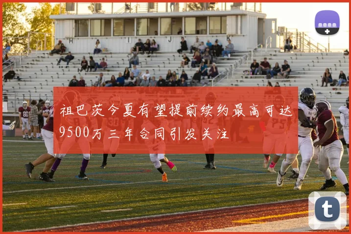 祖巴茨今夏有望提前续约最高可达9500万三年合同引发关注