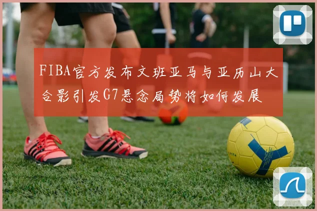 FIBA官方发布文班亚马与亚历山大合影引发G7悬念局势将如何发展