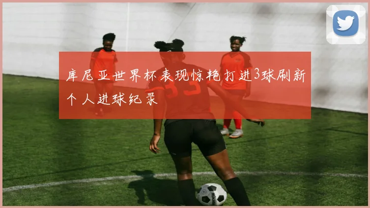 库尼亚世界杯表现惊艳打进3球刷新个人进球纪录