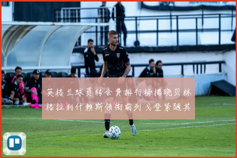 英格兰球员转会费排行榜揭晓贝林格拉利什赖斯领衔前列戈登紧随其后