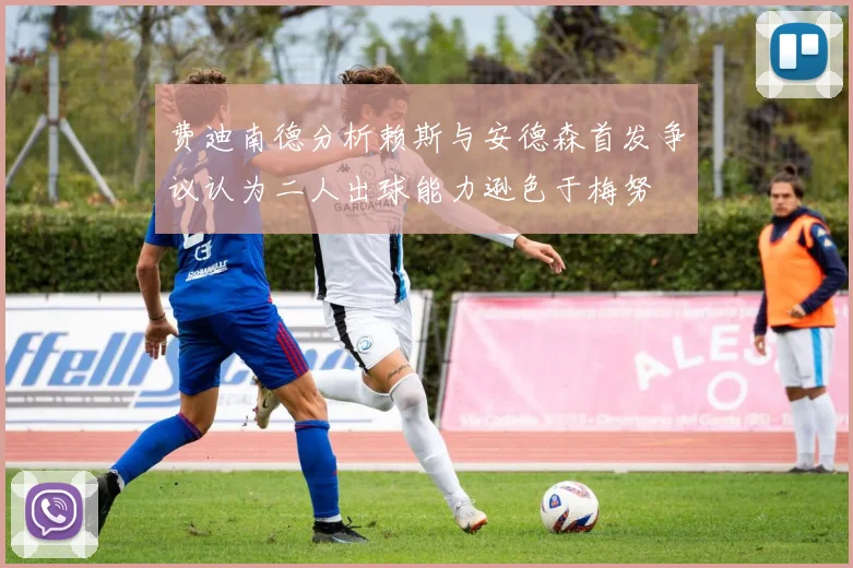 费迪南德分析赖斯与安德森首发争议认为二人出球能力逊色于梅努