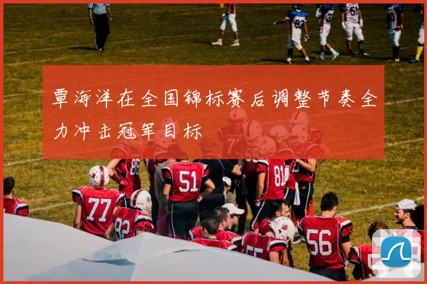 覃海洋在全国锦标赛后调整节奏全力冲击冠军目标