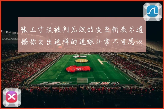 张玉宁谈被判无效的凌空斩表示遗憾称打出这样的进球非常不可思议